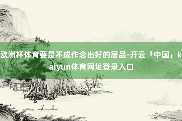 欧洲杯体育要是不成作念出好的居品-开云「中国」kaiyun体育网址登录入口