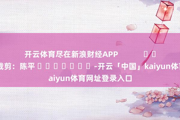 开云体育尽在新浪财经APP            						背负裁剪：陈平 							-开云「中国」kaiyun体育网址登录入口
