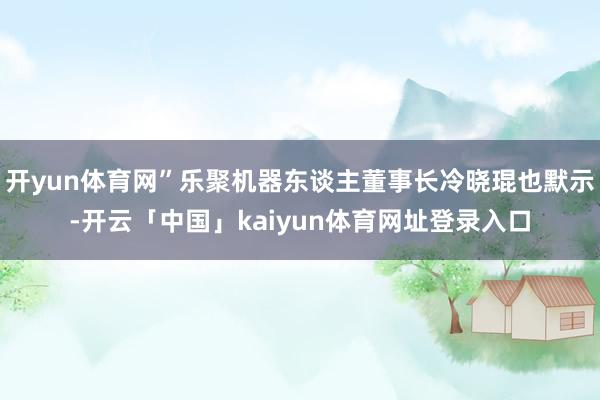 开yun体育网”乐聚机器东谈主董事长冷晓琨也默示-开云「中国」kaiyun体育网址登录入口
