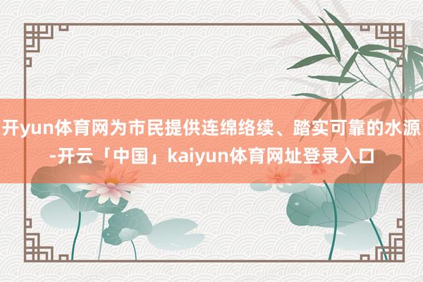 开yun体育网为市民提供连绵络续、踏实可靠的水源-开云「中国」kaiyun体育网址登录入口