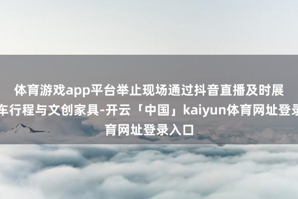 体育游戏app平台　　举止现场通过抖音直播及时展示列车行程与文创家具-开云「中国」kaiyun体育网址登录入口