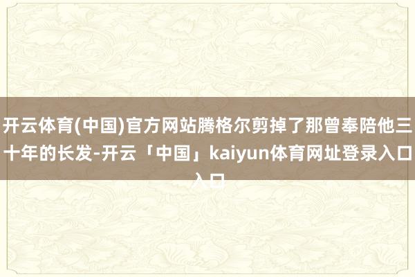 开云体育(中国)官方网站腾格尔剪掉了那曾奉陪他三十年的长发-开云「中国」kaiyun体育网址登录入口
