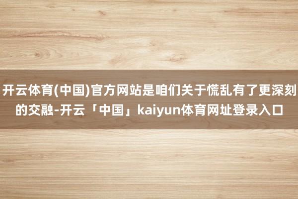 开云体育(中国)官方网站是咱们关于慌乱有了更深刻的交融-开云「中国」kaiyun体育网址登录入口
