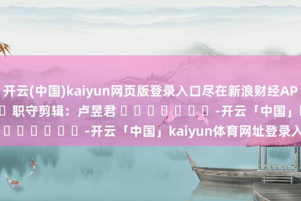 开云(中国)kaiyun网页版登录入口尽在新浪财经APP 职守剪辑:卢昱君 -开云「中国」kaiyun体育网址登录入口