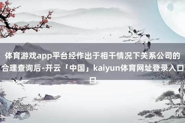 体育游戏app平台　　经作出于相干情况下关系公司的合理查询后-开云「中国」kaiyun体育网址登录入口